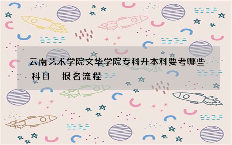 云南艺术学院文华学院专科升本科要考哪些科目 报名流程